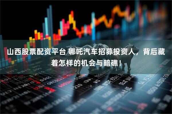 山西股票配资平台 哪吒汽车招募投资人，背后藏着怎样的机会与暗礁！