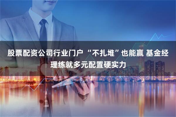 股票配资公司行业门户 “不扎堆”也能赢 基金经理练就多元配置硬实力