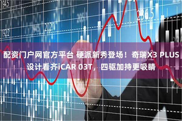 配资门户网官方平台 硬派新秀登场！奇瑞X3 PLUS设计看齐iCAR 03T，四驱加持更吸睛
