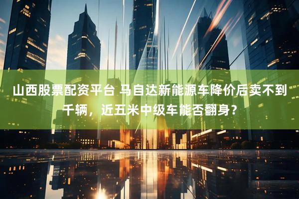 山西股票配资平台 马自达新能源车降价后卖不到千辆，近五米中级车能否翻身？