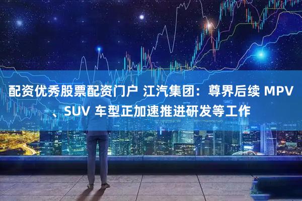 配资优秀股票配资门户 江汽集团：尊界后续 MPV、SUV 车型正加速推进研发等工作