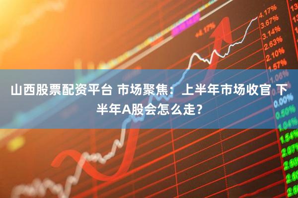 山西股票配资平台 市场聚焦:上半年市场收官 下半年A股会怎么走?