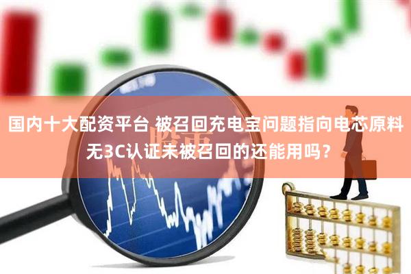 国内十大配资平台 被召回充电宝问题指向电芯原料 无3C认证未被召回的还能用吗？