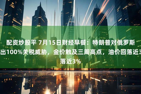 配资炒股平 7月15日财经早餐：特朗普对俄罗斯发出100%关税威胁，金价触及三周高点，油价回落近3%