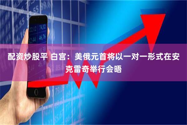 配资炒股平 白宫：美俄元首将以一对一形式在安克雷奇举行会晤
