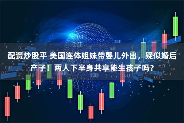 配资炒股平 美国连体姐妹带婴儿外出，疑似婚后产子！两人下半身共享能生孩子吗？