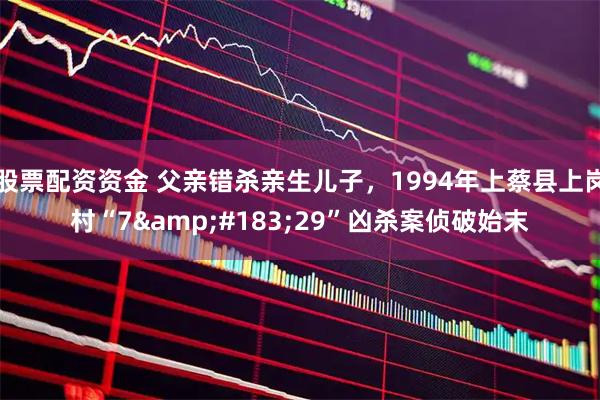 股票配资资金 父亲错杀亲生儿子，1994年上蔡县上岗村“7&#183;29”凶杀案侦破始末