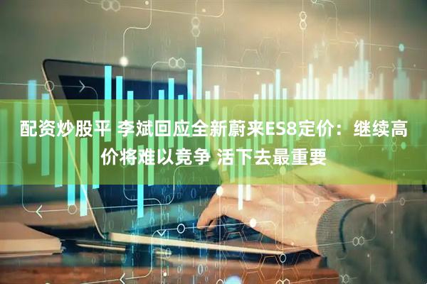 配资炒股平 李斌回应全新蔚来ES8定价:继续高价将难以竞争 活下去最重要