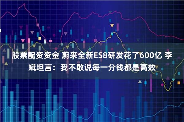 股票配资资金 蔚来全新ES8研发花了600亿 李斌坦言:我不敢说每一分钱都是高效