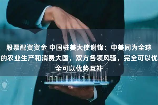 股票配资资金 中国驻美大使谢锋：中美同为全球最重要的农业生产和消费大国，双方各领风骚，完全可以优势互补