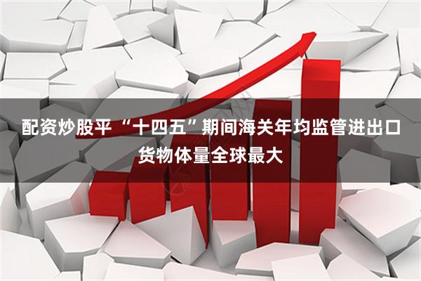 配资炒股平 “十四五”期间海关年均监管进出口货物体量全球最大