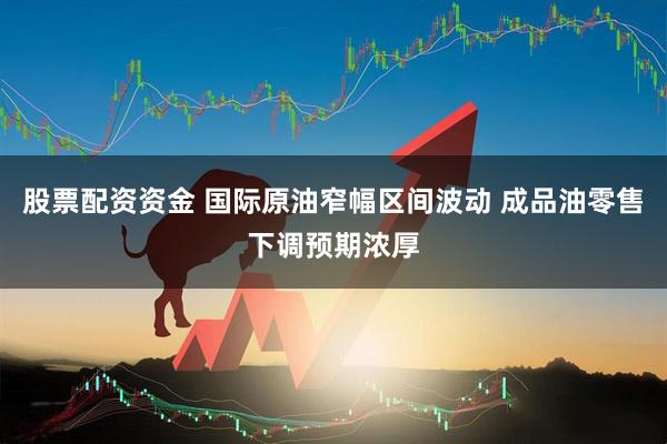 股票配资资金 国际原油窄幅区间波动 成品油零售下调预期浓厚