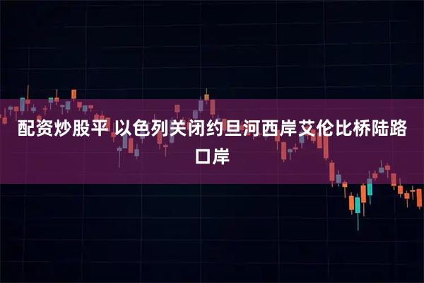 配资炒股平 以色列关闭约旦河西岸艾伦比桥陆路口岸