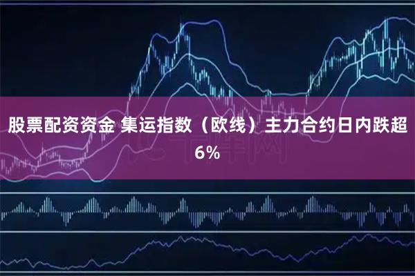 股票配资资金 集运指数(欧线)主力合约日内跌超6%