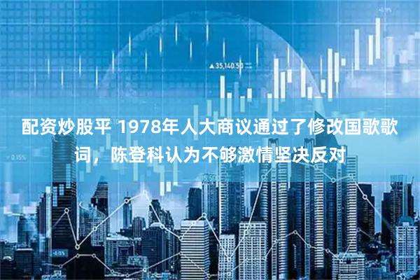 配资炒股平 1978年人大商议通过了修改国歌歌词,陈登科认为不够激情坚决反对
