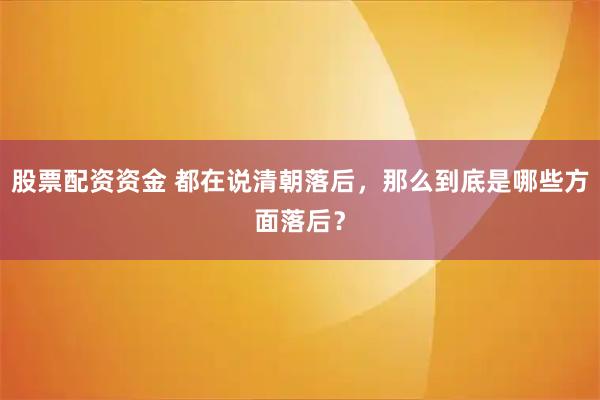 股票配资资金 都在说清朝落后,那么到底是哪些方面落后?