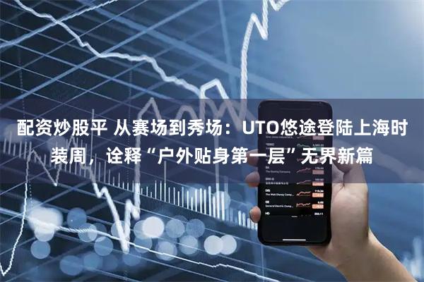 配资炒股平 从赛场到秀场:UTO悠途登陆上海时装周,诠释“户外贴身第一层”无界新篇