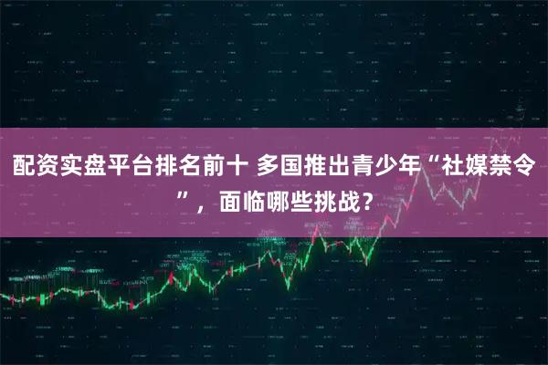 配资实盘平台排名前十 多国推出青少年“社媒禁令”，面临哪些挑战？
