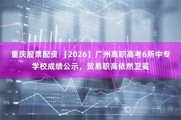 重庆股票配资 【2026】广州高职高考6所中专学校成绩公示,贸易职高依然卫冕