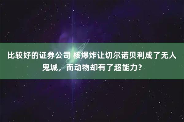 比较好的证券公司 核爆炸让切尔诺贝利成了无人鬼城，而动物却有了超能力？