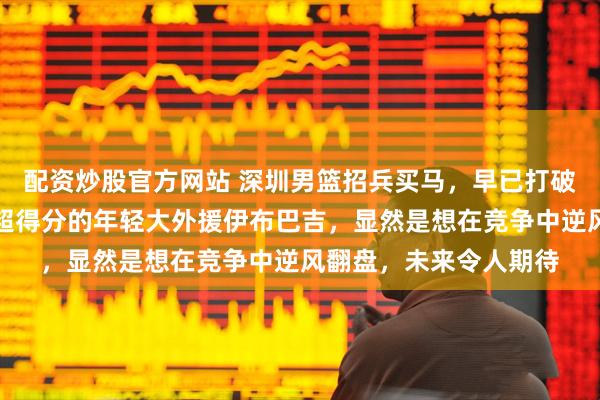 配资炒股官方网站 深圳男篮招兵买马，早已打破常规，注册场均盖帽超得分的年轻大外援伊布巴吉，显然是想在竞争中逆风翻盘，未来令人期待