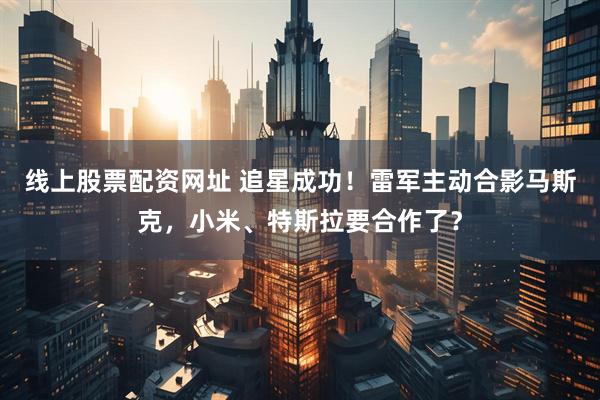 线上股票配资网址 追星成功！雷军主动合影马斯克，小米、特斯拉要合作了？