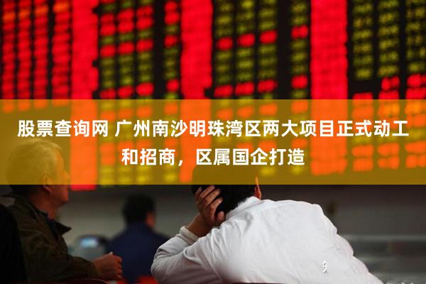 股票查询网 广州南沙明珠湾区两大项目正式动工和招商，区属国企打造