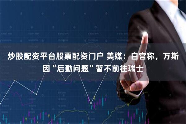 炒股配资平台股票配资门户 美媒：白宫称，万斯因“后勤问题”暂不前往瑞士