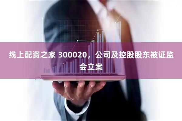 线上配资之家 300020，公司及控股股东被证监会立案