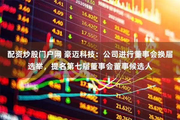 配资炒股门户网 豪迈科技：公司进行董事会换届选举，提名第七届董事会董事候选人