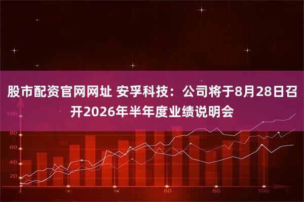 股市配资官网网址 安孚科技：公司将于8月28日召开2026年半年度业绩说明会