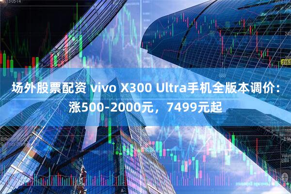 场外股票配资 vivo X300 Ultra手机全版本调价：涨500-2000元，7499元起