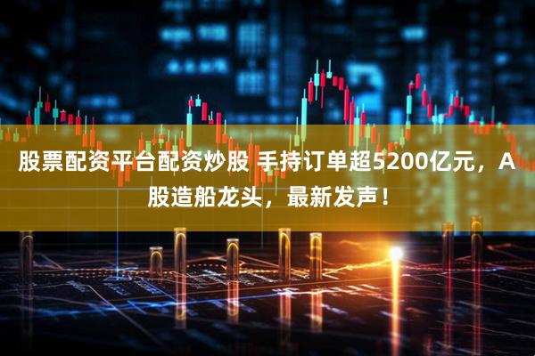 股票配资平台配资炒股 手持订单超5200亿元,A股造船龙头,最新发声!