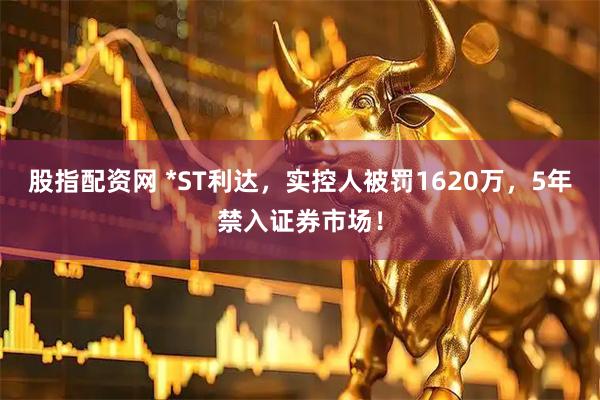 股指配资网 *ST利达,实控人被罚1620万,5年禁入证券市场!
